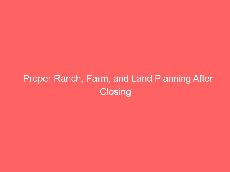 Proper Ranch, Farm, and Land Planning After Closing